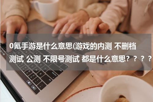 0氪手游是什么意思(游戏的内测 不删档测试 公测 不限号测试 都是什么意思？？？？)