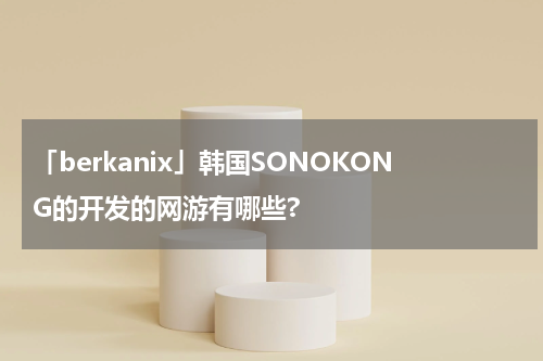「berkanix」韩国SONOKONG的开发的网游有哪些?