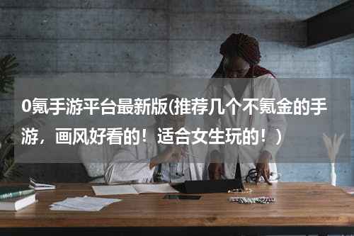 0氪手游平台最新版(推荐几个不氪金的手游，画风好看的！适合女生玩的！)