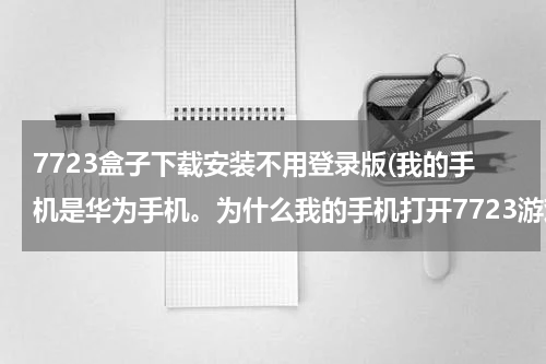 7723盒子下载安装不用登录版(我的手机是华为手机。为什么我的手机打开7723游戏盒子时提示:7723游戏盒子已停止运行。急啊！)