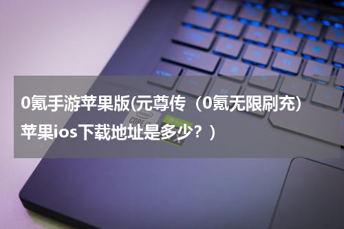 0氪手游苹果版(元尊传（0氪无限刷充）苹果ios下载地址是多少？)