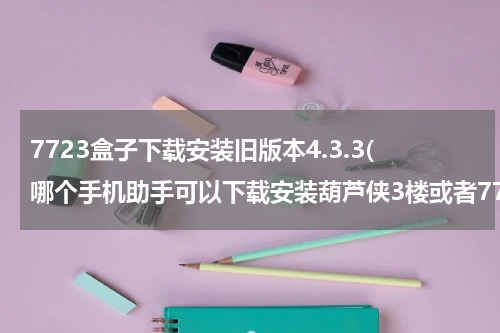 7723盒子下载安装旧版本4.3.3(哪个手机助手可以下载安装葫芦侠3楼或者7723游戏盒？急急急！！)