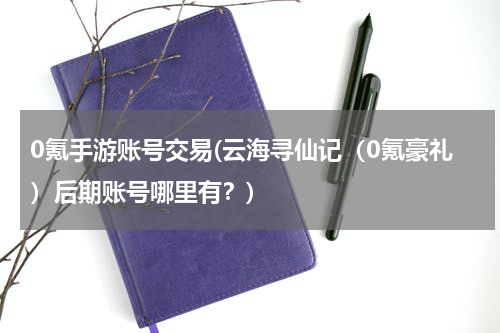 0氪手游账号交易(云海寻仙记（0氪豪礼）后期账号哪里有？)
