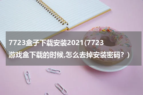 7723盒子下载安装2021(7723游戏盒下载的时候,怎么去掉安装密码？)
