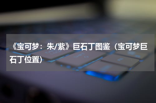 《宝可梦：朱/紫》巨石丁图鉴（宝可梦巨石丁位置）