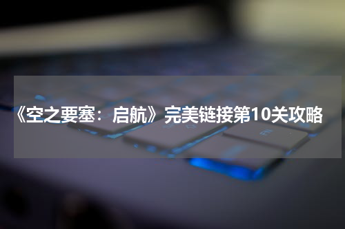 《空之要塞：启航》完美链接第10关攻略