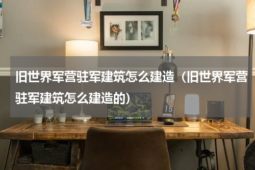 旧世界军营驻军建筑怎么建造（旧世界军营驻军建筑怎么建造的）