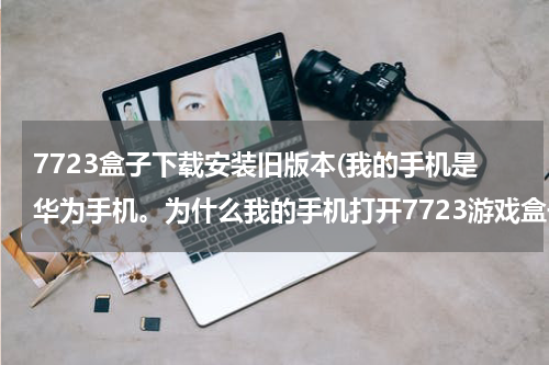7723盒子下载安装旧版本(我的手机是华为手机。为什么我的手机打开7723游戏盒子时提示:7723游戏盒子已停止运行。急啊！)