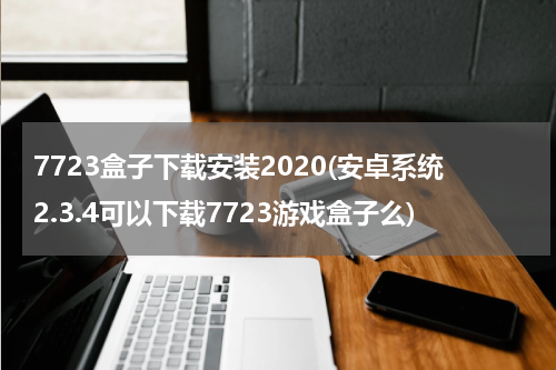 7723盒子下载安装2020(安卓系统2.3.4可以下载7723游戏盒子么)