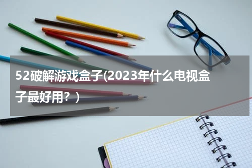 52破解游戏盒子(2023年什么电视盒子最好用？)