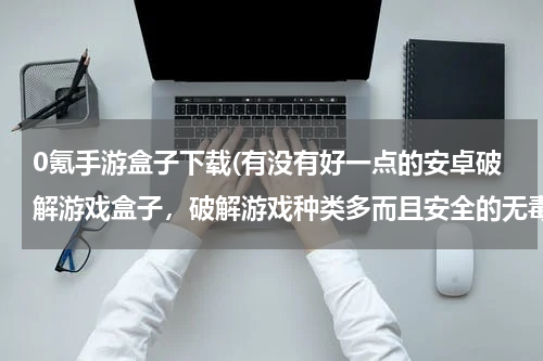 0氪手游盒子下载(有没有好一点的安卓破解游戏盒子，破解游戏种类多而且安全的无毒无广告？)