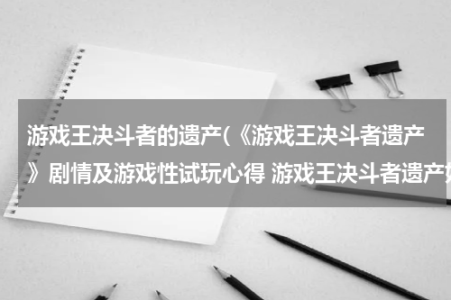 游戏王决斗者的遗产(《游戏王决斗者遗产》剧情及游戏性试玩心得 游戏王决斗者遗产好玩吗)