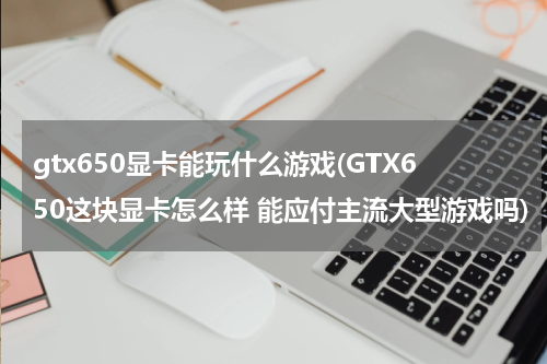 gtx650显卡能玩什么游戏(GTX650这块显卡怎么样 能应付主流大型游戏吗)