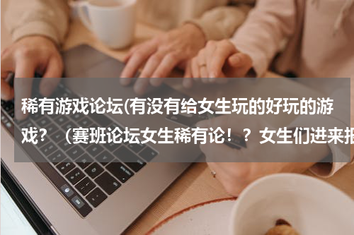 稀有游戏论坛(有没有给女生玩的好玩的游戏？（赛班论坛女生稀有论！？女生们进来报到噢～）)
