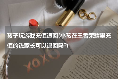孩子玩游戏充值追回(小孩在王者荣耀里充值的钱家长可以退回吗?)