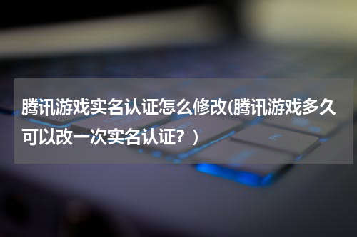 腾讯游戏实名认证怎么修改(腾讯游戏多久可以改一次实名认证？)