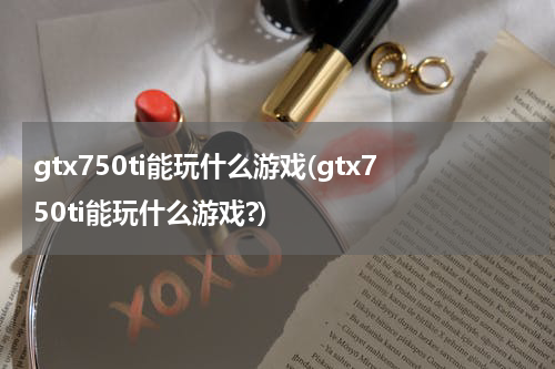 gtx750ti能玩什么游戏(gtx750ti能玩什么游戏?)