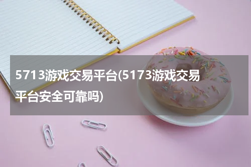 5713游戏交易平台(5173游戏交易平台安全可靠吗)