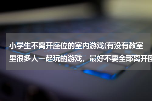小学生不离开座位的室内游戏(有没有教室里很多人一起玩的游戏，最好不要全部离开座位的那种，一次少部分人离开可以)
