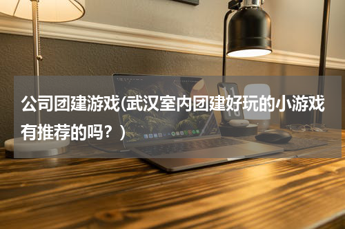 公司团建游戏(武汉室内团建好玩的小游戏有推荐的吗？)