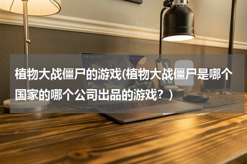 植物大战僵尸的游戏(植物大战僵尸是哪个国家的哪个公司出品的游戏？)
