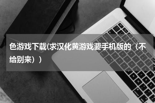 色游戏下载(求汉化黄游戏要手机版的（不给别来）)