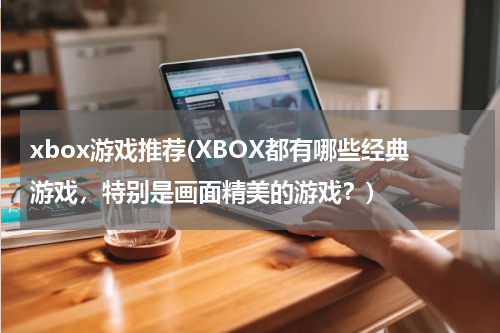 xbox游戏推荐(XBOX都有哪些经典游戏，特别是画面精美的游戏？)