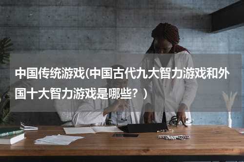 中国传统游戏(中国古代九大智力游戏和外国十大智力游戏是哪些？)