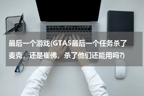 最后一个游戏(GTA5最后一个任务杀了麦克，还是崔佛，杀了他们还能用吗?)
