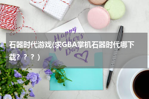 石器时代游戏(求GBA掌机石器时代哪下载？？？)