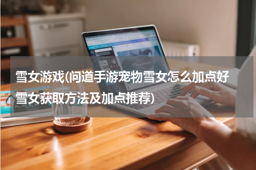 雪女游戏(问道手游宠物雪女怎么加点好 雪女获取方法及加点推荐)