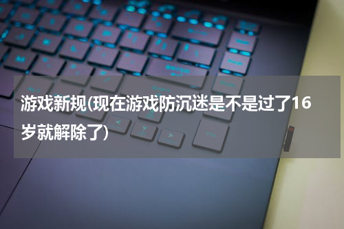 游戏新规(现在游戏防沉迷是不是过了16岁就解除了)