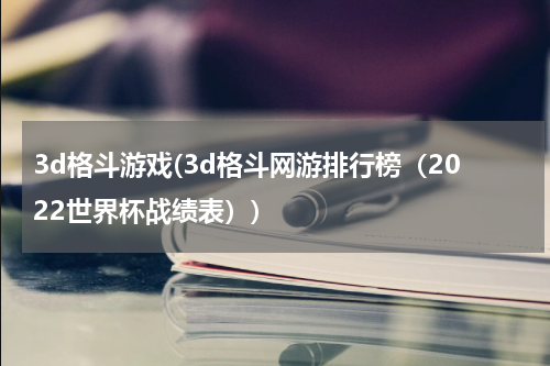 3d格斗游戏(3d格斗网游排行榜（2022世界杯战绩表）)