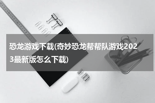 恐龙游戏下载(奇妙恐龙帮帮队游戏2023最新版怎么下载)