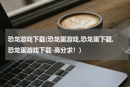 恐龙游戏下载(恐龙蛋游戏,恐龙蛋下载,恐龙蛋游戏下载-高分求！)