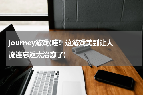 journey游戏(哇！这游戏美到让人流连忘返太治愈了)