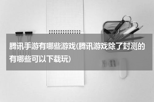 腾讯手游有哪些游戏(腾讯游戏除了封测的有哪些可以下载玩)