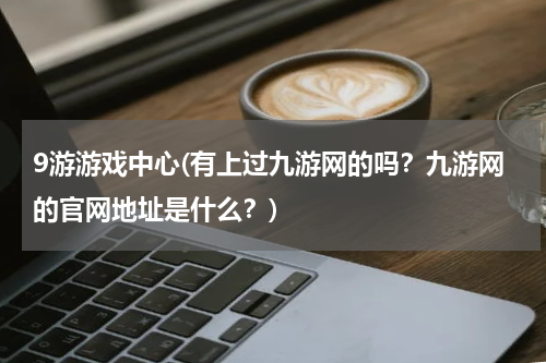 9游游戏中心(有上过九游网的吗？九游网的官网地址是什么？)
