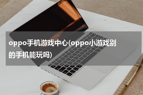 oppo手机游戏中心(oppo小游戏别的手机能玩吗)
