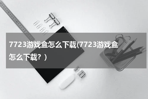 7723游戏盒怎么下载(7723游戏盒怎么下载？)