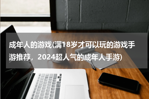 成年人的游戏(满18岁才可以玩的游戏手游推荐，2024超人气的成年人手游)