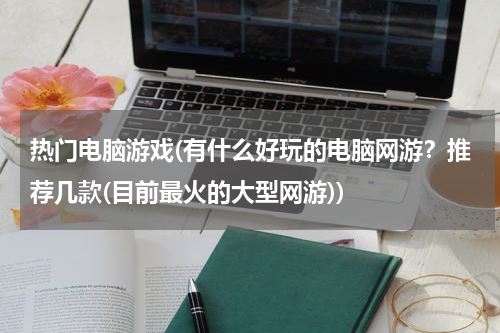 热门电脑游戏(有什么好玩的电脑网游？推荐几款(目前最火的大型网游))