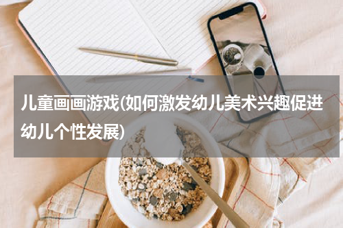 儿童画画游戏(如何激发幼儿美术兴趣促进幼儿个性发展)