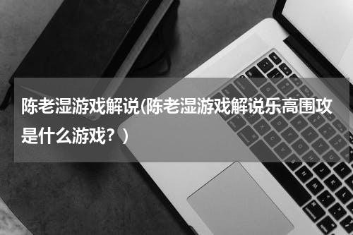 陈老湿游戏解说(陈老湿游戏解说乐高围攻是什么游戏？)