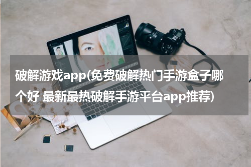 破解游戏app(免费破解热门手游盒子哪个好 最新最热破解手游平台app推荐)