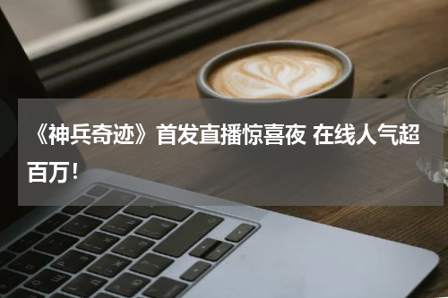 《神兵奇迹》首发直播惊喜夜 在线人气超百万！