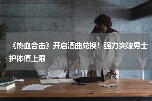 《热血合击》开启酒曲兑换！强力突破勇士护体值上限