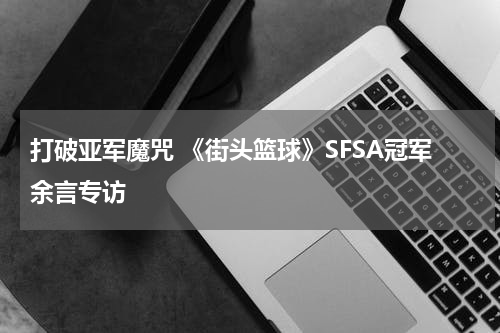 打破亚军魔咒 《街头篮球》SFSA冠军余言专访
