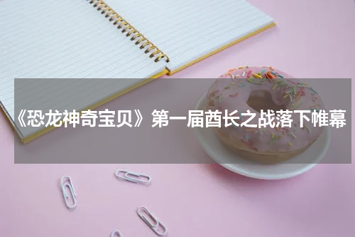 《恐龙神奇宝贝》第一届酋长之战落下帷幕