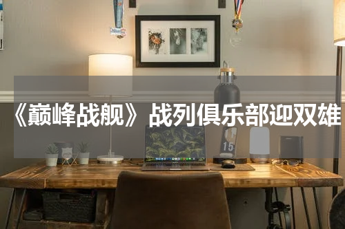 《巅峰战舰》战列俱乐部迎双雄
